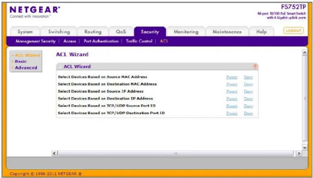 NETGEAR® Connect with innovation™ FS752TP 48-port 10/100 PoE Smart Switch with 4 Gipabit uplink ports System Switching Routing QoS Security Monitoring Maintenance Help(LOGOUT) Management Security | Access | Port Authentication | Traffic Control | ACL ACL Wizard ACL Wizard Select Devices Based on Source MAC Address Permit Derv Select Devices Based on Destination MAC Address Permit Derv Select Devices Based on Source IP Address Permit Derv Select Devices Based on Destination IP Address Permit Derv Select Devices Based on TCP/UDP Source Port ID Permit Derv Select Devices Based on TCP/UDP Destination Port ID Permit Derv Copyright © 1996-2011 NETGEAR ®