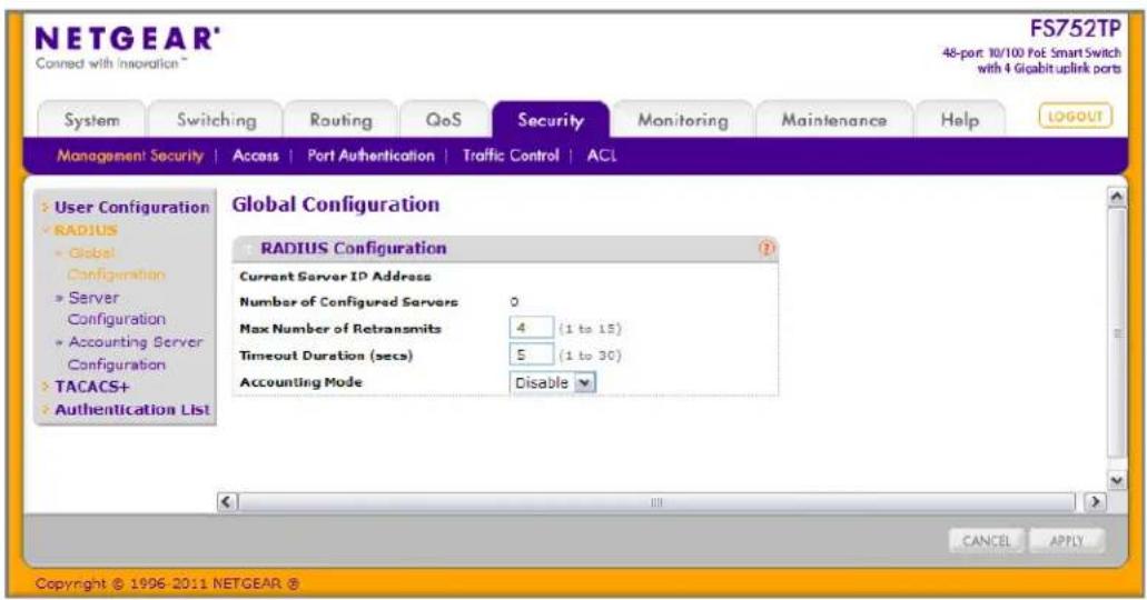 NETGEAR® Connect with Innoation™ FS752TP 48-port: 10/100 PoE Smart Switch with 4 Gigabit uplink ports System Switching Routing QoS Security Monitoring Maintenance Help(LOGOUT) Management Security Access Port Authentication Traffic Control ACL User Configuration RADIUS Global Configuration Server Configuration Accounting Server Configuration TACACS+ Authentication List Global Configuration RADIUS Configuration Current Server IP Address Number of Configured Servers 0 Max Number of Retransmits 4 (1 to 15) Timeout Duration (secs) 5 (1 to 30) Accounting Mode Disable CANCEL APPLY Copyright © 1996-2011 NETGEAR ®