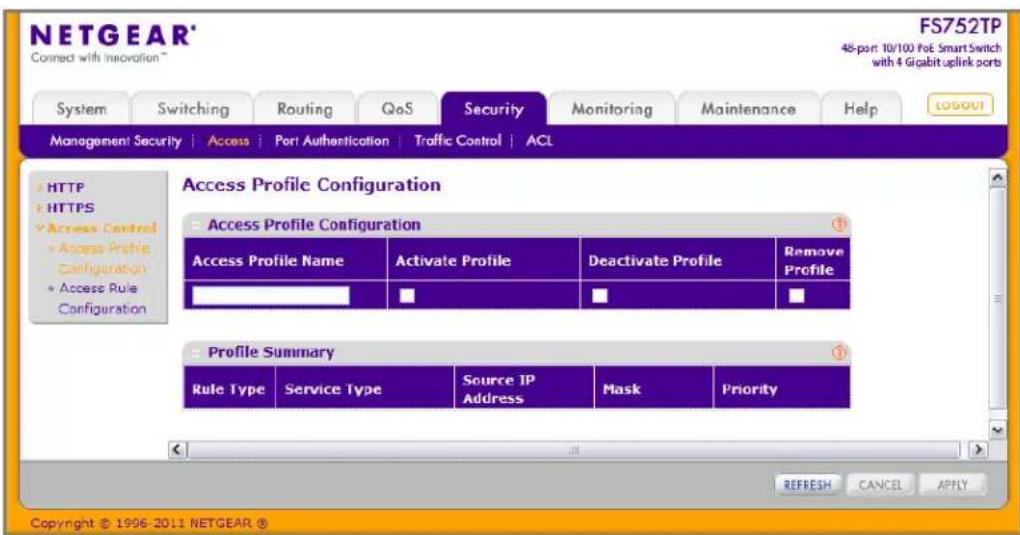 NETGEAR® Connect with Innovation™ FS752TP 48-port 10/100 FoE Smart Switch with 4 Gigabit.uplink ports System Switching Routing QoS Security Monitoring Maintenance Help LOGOUT Management Security | Access | Port Authentication | Traffic Control | ACL HTTP HTTPS Access Control Access Profile Configuration Access Profile Configuration Access Profile Name Activate Profile Deactivate Profile Remove Profile Summary Rule Type Service Type Somc IP Address Mask Priority REFRESH CANCEL APPLY Copyright © 1996-2011 NETGEAR ®