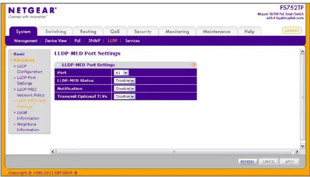 NETGEAR® Connect with innovation™ FS752TP 48-port 10/100 PoE Smart Switch with 4 Gigabit uplink ports System Switching Routing QoS Security Monitoring Maintenance Help MANAGEMENT Device View PoE SNMP(LLDP Services Basic Advanced LLDP Configuration LLDP Port Settings LLDP-MED Network Policy LLDP-MED Port Settings Local Information Neighbors Information LLDP-MED Port Settings LLDP-MED Port Settings Port e1▼ LLDP-MED StatusDisable▼ Notification Disable▼ Transmit Optional TLVs Disable▼ REFRESH CANCEL APPLY Copyright © 1996-2011 NETGEAR ®
