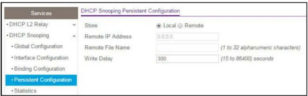 Services • DHCP L2 Relay • DHCP Snooping • Global Configuration • Interface Configuration • Binding Configuration • Persistent Configuration • Statistics DHCP Snooping Persistent Configuration Store ● Local ● Remote Remote IP Address 0.0.0.0 Remote File Name (1 to 32 alphanumeric characters) Write Delay 300 (15 to 86400) seconds