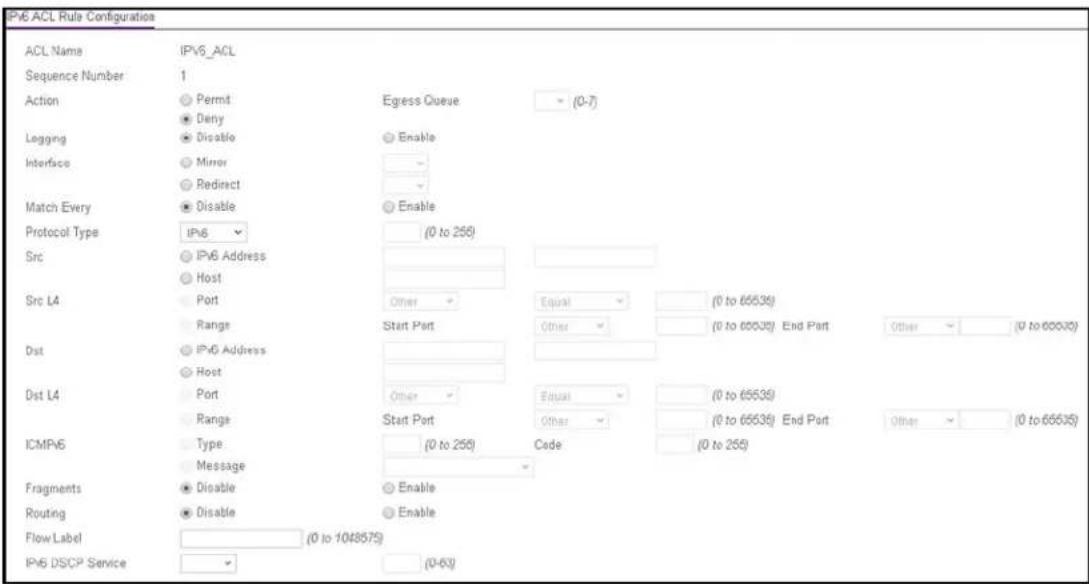 IP6 ACL Rule Configuration ACL Name IPv6_ACL Sequence Number 1 Action Permit Egress Queue (0-7) Deny Logging Disable Enable Interface Mirror Redirect Match Every Disable Enable Protocol Type IPv6 (0 to 255) Src IPv6 Address Host Src L4 Port Other Equal (0 to 65535) Range Start Port Other (0 to 65535) End Port Other (0 to 65535) Dst IPv6 Address Host Dst L4 Port Other Equal (0 to 65535) Range Start Port Other (0 to 65535) End Port Other (0 to 65535) ICMPV6 Type (0 to 255) Code (0 to 255) Message Fragments Disable Enable Routing Disable Enable Flow Label (0 to 1048575) IPv6 DSCP Service (0-63)