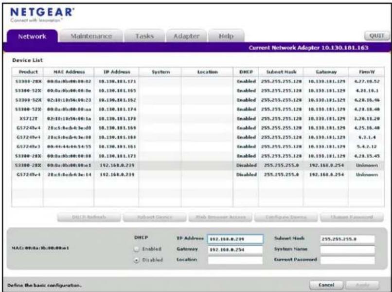 NETGEAR Connect with Location* Network Maintenance Tasks Adapter Help Current Network Adapter 10.130.181.163 Device List Product HAE Address IP Address System Location DHCP Submit Mask Gateway FirmW S3300-28X 00:0a:0b:0c:0d:02 10.130.181.171 Enabled 255.255.255.128 10.130.181.129 4.27.10.52 S3300-52X 00:0a:0b:0c:0d:0e 10.130.181.165 Enabled 255.255.255.128 10.130.181.129 4.28.10.1 S3300-52X 02:10:19b:36:08:23 10.130.181.162 Enabled 255.255.255.128 10.130.181.129 4.28.16.46 S3300-52X 00:0a:0b:0c:0d:aa 10.130.181.174 Enabled 255.255.255.128 10.130.181.129 4.28.18.48 X5712T 02:10:19b:36:08:1a 10.130.181.179 Enabled 255.255.255.128 10.130.181.129 3.29.11.29 G5724Fv4 20:c5:9cds-4:3e:d0 10.130.181.169 Enabled 255.255.255.128 10.130.181.129 4.25.16.48 G5724Fv4 20:c5:9cds-4:3e:d0 10.130.181.168 Enabled 255.255.255.128 10.130.181.129 6..3..4 G5724Fv3 00:46:44a:4b:54:55 10.130.181.161 Enabled 255.255.255.128 10.130.181.129 5..4..2..12 S3300-28X 00:0a:0b:0c:0d:08 10.130.181.173 Enabled 255.255.255.128 10.130.181.129 4.28.15.45 S3300-28X 00:0a:0b:0c:0d:e:a 192.168.8.239 Disabled 255.255.255.6 192.168.8.254 Unknown G5724Fv4 20:c5:9cds-4:3e:d4 192.168.8.239 Disabled 255.255.255.6 192.168.8.254 Unknown DHCP Subnet Mask 255,255,255,8 HACs 0B/BA 0b/BB/BBx a IP Address 197, 168, 8, 239 Enabled Gateway 197, 168, 8, 254 System Name Disabled Lambing Location Current Password Define the basic configuration. Cancel Apply