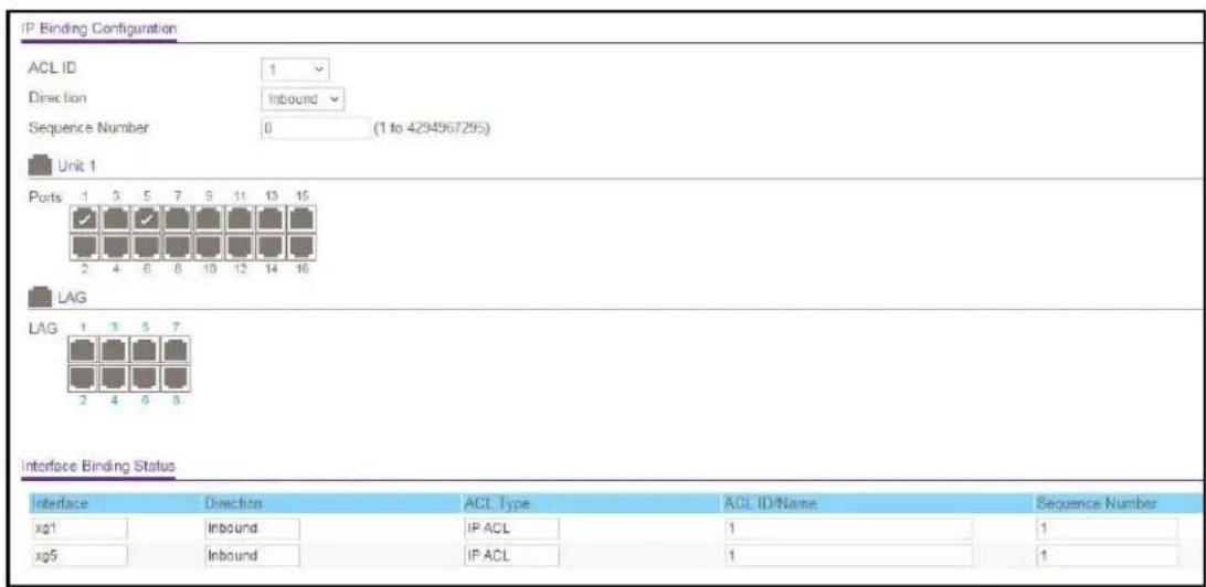 IP Binding Configuration ACL ID 1 Direction Inbound Sequence Number 0 (1 to 4294967295) Unit 1 Ports 1 3 5 7 8 11 13 15 2 4 6 8 10 12 14 16 LAG LAG 1 3 5 7 2 4 6 8 Interface Binding Status Interface Direction ACL Type ACL ID/Name Sequence Number xg1 Inbound IP ACL 1 1 xg5 Inbound IP ACL 1 ↑