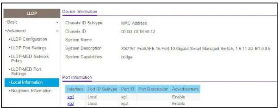 LLDP - Basic - Advanced - LLDP Configuration - LLDP Port Settings - LLDP-MED Network Policy - LLDP-MED Port Settings - Local Information - Neighbors Information Device Information Chassis ID Subtype MAC Address Chassis ID 00:00:70:18:58:12 System Name System Description XS716T ProSAFE 16-Port 10-Gigabit Smart Managed Switch, 1.6.11.20, B1.0.0.6 System Capabilities bridge Port Information Interface Port ID Subtype Port ID Port Description Advertisement xg1 Local xg1 Enable xg2 Local xg2 Enable