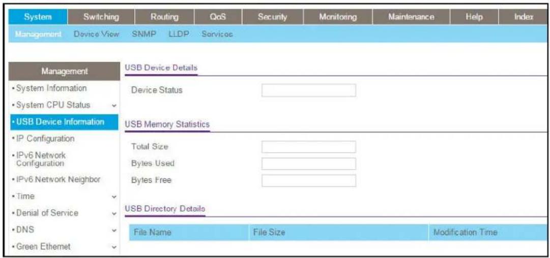 System Switching Routing QoS Security Monitoring Maintenance Help Index Management Device View SNMP LLDP Services Management • System Information • System CPU Status • USB Device Information • IP Configuration • IPv6 Network Configuration • IPv6 Network Neighbor • Time • Denial of Service • DNS • Green Ethernet USB Device Details Device Status USB Memory Statistics Total Size Bytes Used Bytes Free USB Directory Details File Name File Size Modification Time