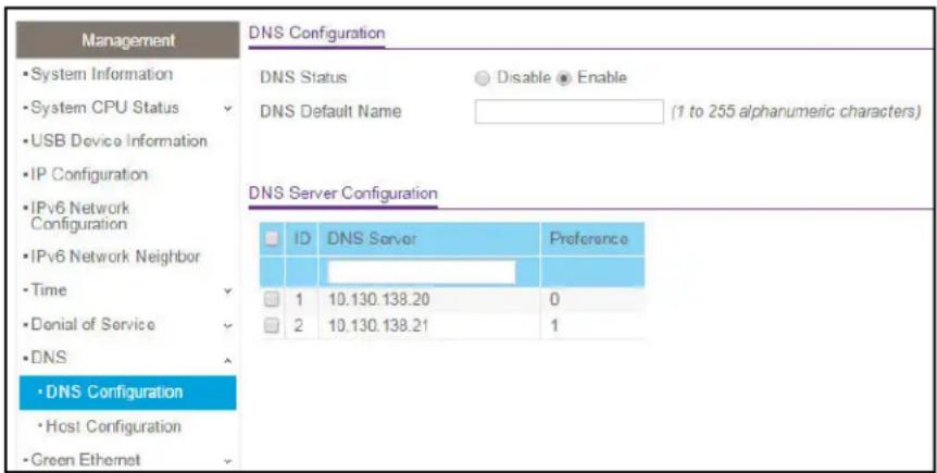 Management • System Information • System CPU Status • USB Device Information • IP Configuration • IPv6 Network Configuration • IPv6 Network Neighbor • Time • Denial of Service • DNS • DNS Configuration • Host Configuration • Green Ethernet DNS Configuration DNS Status Disable Enable DNS Default Name (1 to 255 alphanumeric characters) DNS Server Configuration ID DNS Server Preference 1 10.130.138.20 0 2 10.130.138.21 1