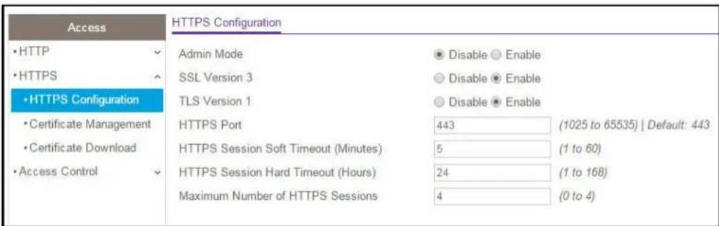 Access •HTTP •HTTPS •HTTPS Configuration •Certificate Management •Certificate Download •Access Control HTTPS Configuration Admin Mode SSL Version 3 TLS Version 1 HTTPS Port HTTPS Session Soft Timeout (Minutes) HTTPS Session Hard Timeout (Hours) Maximum Number of HTTPS Sessions Disable Enable Disable Enable Disable Enable 443 (1025 to 65535) | Default: 443 5 (1 to 60) 24 (1 to 168) 4 (0 to 4)