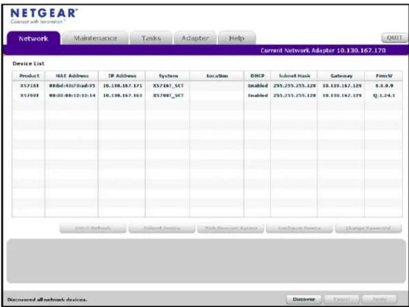 NETGEAR Connect with Information Network Maintenance Tasks Adapter Help Current Network Adapter 10.130.167.170 Device List Product MAC Address IP Address System Location DHCP Submit Mask Gateway FirmW X5718T 00:bd:40s72:ad:95 10.130.167.171 X5718T_SCT Enabled 255.255.255.120 10.130.167.129 0.3.0.9 X5708T 00:00:00:12:32:14 10.130.167.163 X5708T_SCT Enabled 255.255.255.120 10.130.167.129 Q-1.24.1 DSC IP Network Retailard Devices Web Server Access Cancelgate Devices Change Password Discovered all network devices. Discover Cancel Apply