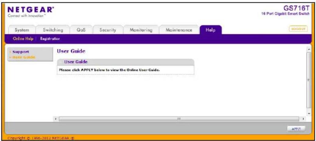 NETGEAR® Connect with Innovation™ GS716T 16 Port Gigabit Smart Switch System Switching QoS Security Monitoring Maintenance Help GOOGUT Online Help | Registration Support User Guide User Guide Please click APPLY below to view the Online User Guide. Copyright © 1996-2012 NETGEAR (E)