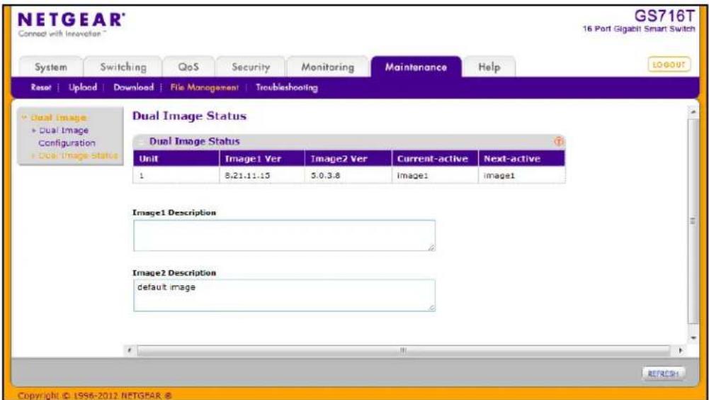 NETGEAR® Connect with Innovation™ GS716T 16 Port Gigabit Smart Switch System Switching QoS Security Monitoring Maintenance Help Reset | Upload | Download | File Management | Troubleshooting Dual Image Status Dual Image Status Unit XiImage1 Ver XiImage2 Ver Current-active Next-active 1 8.21.11.15 3.0.3.8 Imagel imagel Image1 Description Image2 Description default image © 1956-2012 NETGEAR © REFRESH Copyright © 1956-2012 NETGEAR ®