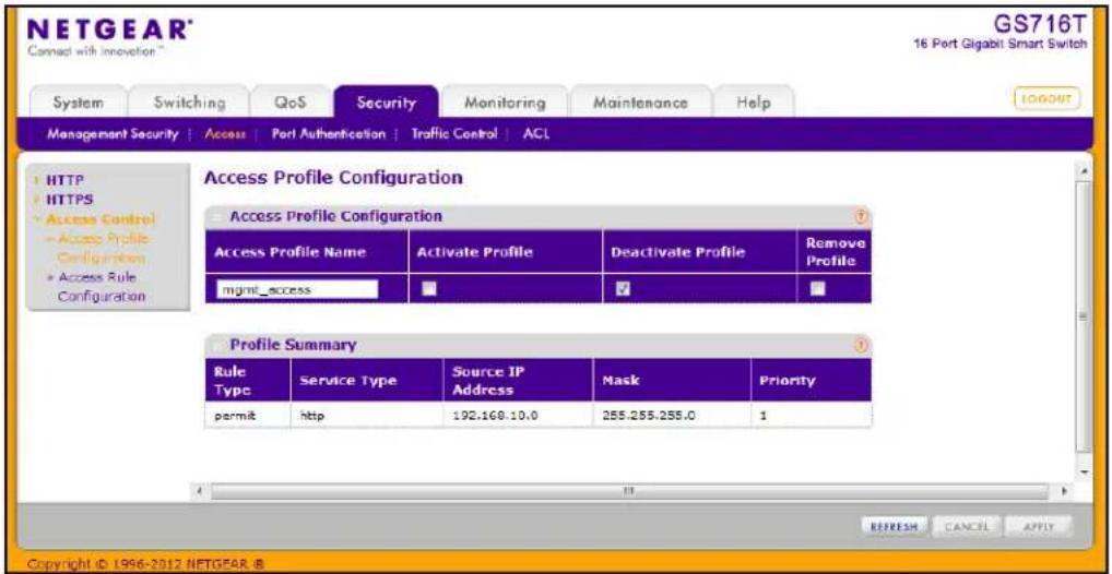 NETGEAR® Connect with innovation™ GS716T 16 Port Gigabit Smart Switch System Switching QoS Security Monitoring Maintenance Help MANAGEMENT SECURITY | Access | Port Authentication | Traffic Control | ACL HTTP HTTPS Access Control Access Profile Configuration Access Rule Configuration Access Profile Configuration Access Profile Name Activate Profile Deactivate Profile Remove Profile name:mgmt_access ✓ # Profile Summary Rule Type�Service Type Source IP Address Mask Priority permit:http 192.168.10.0 255.255.255.0 1 REFRESH CANCEL APPLY Copyright © 1996-2012 NETGEAR ®