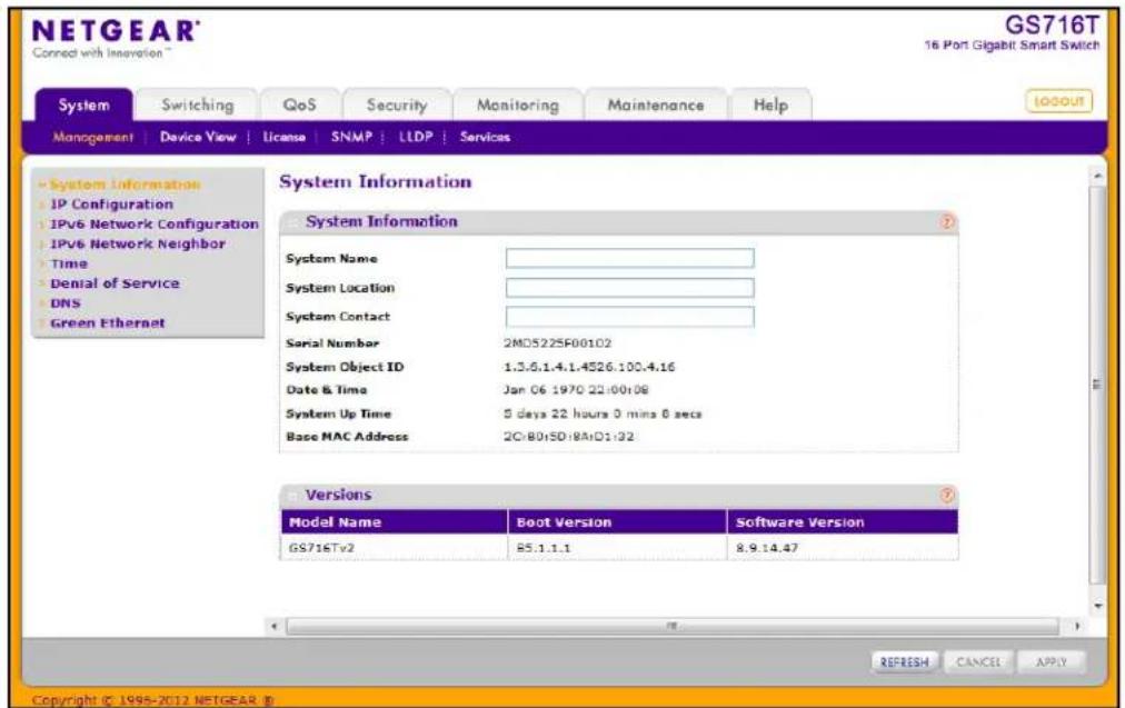 NETGEAR® Connect with Innovation™ GS716T 16 Port Gigabit Smart Switch System Switching QoS Security Monitoring Maintenance Help MANAGEMENT | Device View | License | SNMP | LLDP | Services System Information System Information System Name System Location System Contact Serial Number 2MD522SF00102 System Object ID 1.3.6.1.4.1.4526.100.4.16 Date & Time Jan 06 1970 22:00:08 System Up Time 5 days 22 hours 0 mins 6 secs Base MAC Address 2C:80:SD:8A:D1:32 Versions Model Name Boot Version Software Version GS716Tv2 85.1.1.1 8.9.14.47 REFRESH CANCEL APPLY Copyright © 1995-2012 NETGEAR ®