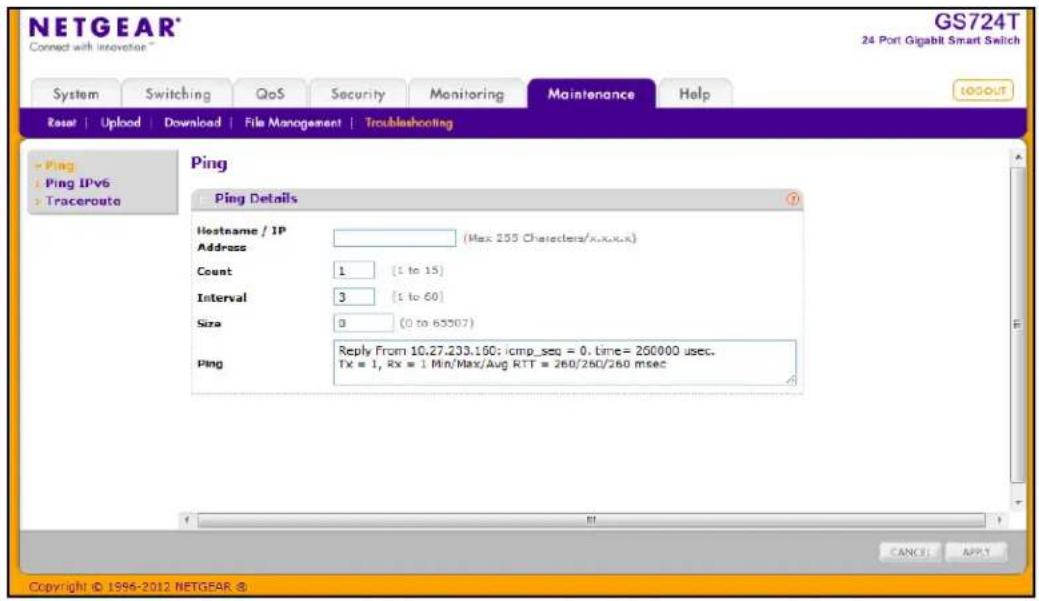NETGEAR® Connect with Novation GS724T 24 Port Gigabit Smart Switch System Switching QoS Security Monitoring Maintenance Help Reset | Upload | Download | File Management | Troubleshooting Ping Ping IPv6 Traceroute Ping Details Hostname / IP Address (Max 255 Characters/x.x.x.x) Count 1 (1 to 15) Interval 3 (1 to 60) Size 0 (0 to 65507) Ping Reply From 10.27.233.150: icmp_seq = 0. time= 250000 usec. Tx = 1, Rx = 1 Min/Max/Aug RTT = 260/260/260 msec CANCEL APPLY Copyright © 1996-2012 NETGEAR ®
