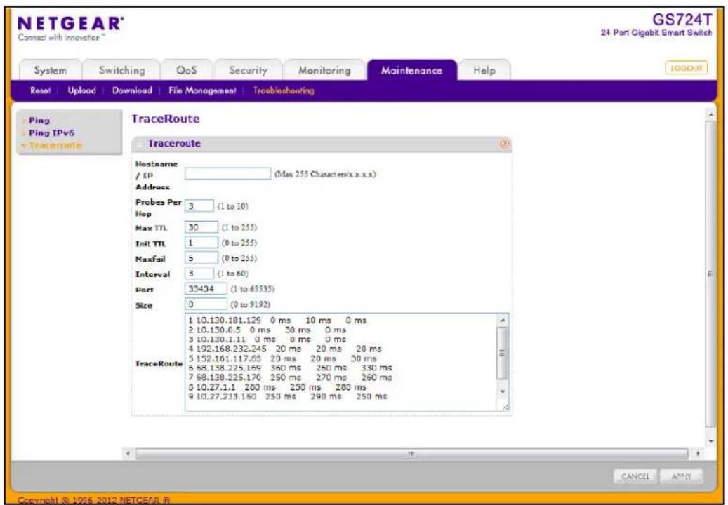 NETGEAR® Connect with innovation™ GS724T 24 Port Gigabit Smart Switch System Switching QoS Security Monitoring Maintenance Help Reset | Upload | Download | File Management | Troubleshooting Ping Ping IPv6 TraceRoute Traceroute Hostname / IP (Max 255 Characters/x.x.x.x) Address Probes Per 3 (1 to 10) Hop Max TTL 30 (1 to 255) Init TTL 1 (0 to 255) Maxfail 5 (0 to 255) Interval 3 (1 to 60) Port 35434 (1 to 65335) Size 0 (0 to 9192) 1 10.130.181.129 0 ms 10 ms 0 ms 2 10.130.0.5 0 ms 30 ms 0 ms 3 10.130.1.11 0 ms 0 ms 0 ms 4 192.168.232.245 20 ms 20 ms 20 ms 5 152.161.117.65 20 ms 20 ms 30 ms 6 88.138.225.169 360 ms 250 ms 330 ms 7 68.138.225.170 250 ms 270 ms 260 ms 8 10.27.1.1 200 ms 250 ms 260 ms 9 10.27.233.160 250 ms 290 ms 250 ms TraceRoute CANCEL APPLY Copyright © 1956-2012 NETGEAR @