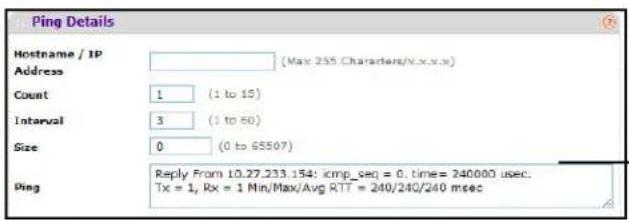 Ping Details Hostname / IP Address (May 255 Characters/c.x.x.x) Count 1 (1 to 15) Interval 3 (1 to 60) Size 0 (0 to 65507) Ping Reply From 10.27.233.154: icmp_seq = 0, time= 240000 usec. Tx = 1, Rx = 1 Min/Max/Avg RTT = 240/240/240 msec
