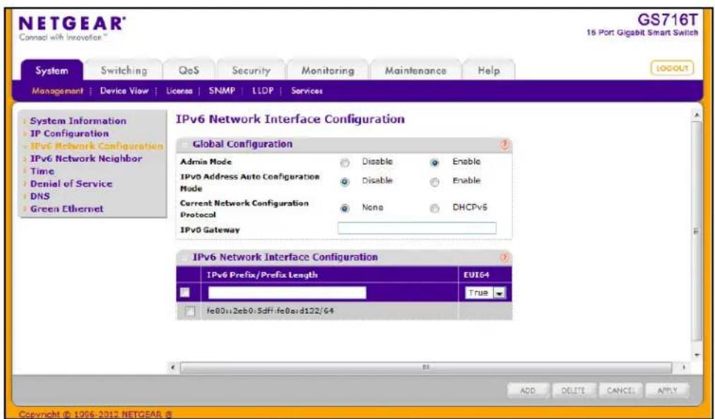NETGEAR® Connect with Innovative™ GS716T 16 Port Gigabit Smart Switch System Switching QoS Security Monitoring Maintenance Help MANAGEMENT | Device View | License | SNMP | LLDP | Services System Information IP Configuration IPv6 Network Configuration IPv6 Network Neighbor Time Denial of Service DNS Green Ethernet IPv6 Network Interface Configuration Global Configuration Admin Mode Disable Enable IPv0 Address Auto Configuration Mode Disable Enable Current Network Configuration Protocol None DHCPvS IPv0 Gateway IPv6 Network Interface Configuration IPv6 Prefix/Prefix Length EUI64 True fe80v:2eb0:5diff:fe8e:d132/64 ADD DELETE CANCEL APPLY Copyright © 1996-2012 NETGEAR ®