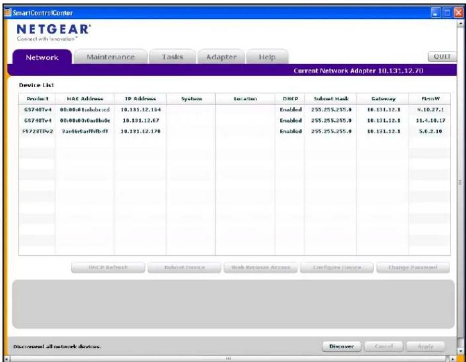 SmartControlCenter NETGEAR* Connect with Innovation * Network Maintenance Tasks Adapter Help Current Network Adapter 10.131.12.70 Device List Product MAC Address IP Address System Location DHCP Submit Mask Gateway FirmW G5748Tv4 00:00:01sabbracd 10.131.12.164 Enabled 255.255.255.0 10.131.12.1 8.10.27.1 G5748Tv4 00:00:00cga0b0c 10.131.12.67 Enabled 255.255.255.0 10.131.12.1 11.4.10.17 FS728TVv2 3a46b9affhfrff 10.131.12.178 Enabled 255.255.255.0 10.131.12.1 5.0.2.10 DHCP Refresh Basket Design Wash Router Access Bus Figure Device Change Password Discovered all network devices. Discover Cancel Apple