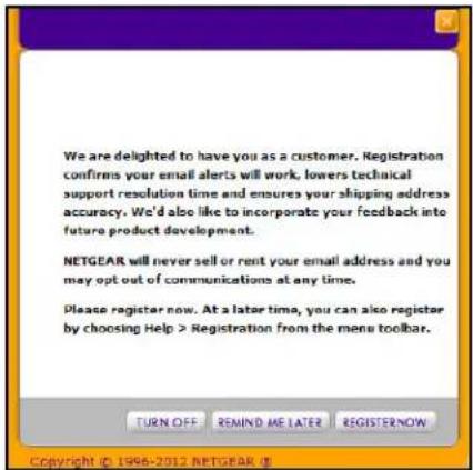 We are delighted to have you as a customer. Registration confirms your email alerts will work, lowers technical support resolution time and ensures your shipping address accuracy. We'd also like to incorporate your feedback into future product development. NETGEAR will never sell or rent your email address and you may opt out of communications at any time. Please register now. At a later time, you can also register by choosing Help > Registration from the menu toolbar.