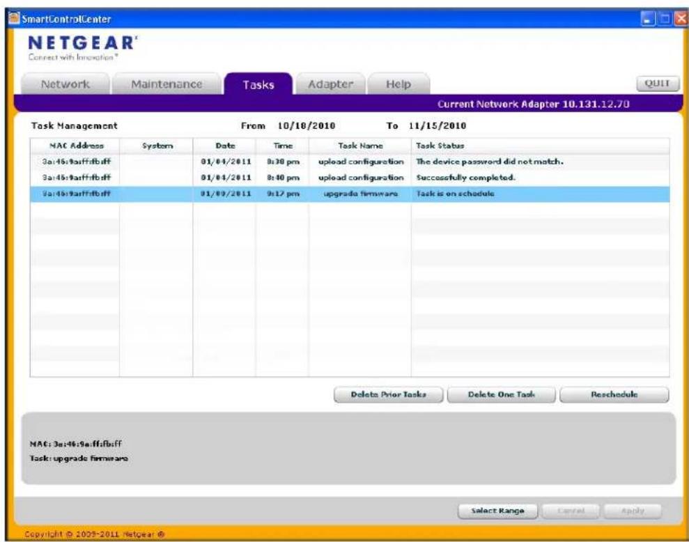 SmartControlCenter NETGEAR Connect with Innovation * Network Maintenance Tasks Adapter Help Current Network Adapter 10.131.12.70 Task Management From 10/10/2010 To 11/15/2010 MAC Address System Date Time Task Name Task Status 3a:4b:9aff:fb:ff 01/04/2011 8:30 pm upload configuration The device password did not match. 3a:4b:9aff:fb:ff 01/04/2011 8:40 pm upload configuration Successfully completed. 3a:4b:9aff:fb:ff 01/09/2011 9:17 pm upgrade firmware Task is on schedule Delete Prior Tasks Delete One Task Reschedule MAC: 3a:4b:9aff:fb:ff Task: upgrade firmware Select Range Cancel Apply Copyright © 2005-2011 Netgear ©