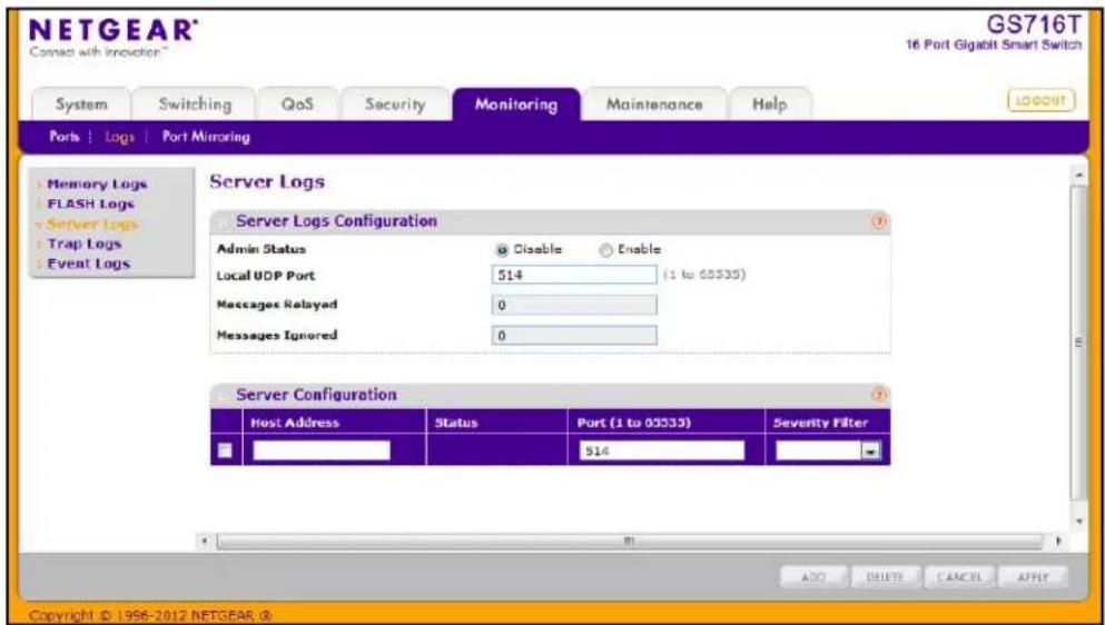 NETGEAR® G716T 16 Port Gigabit Smart Switch System Switching QoS Security Monitoring Maintenance Help Ports | Logs | Port Mirroring Server Logs Server Logs Configuration Admin Status Disable Enable Local UDP Port 514 (1 to 03335) Messages Relayed 0 Messages Ignored 0 Server Configuration Host Address Status Port (1 to 03333) Severity Filter 514 ADD DELETE CANCEL APPLY Copyright © 1996-2012 NETGEAR @