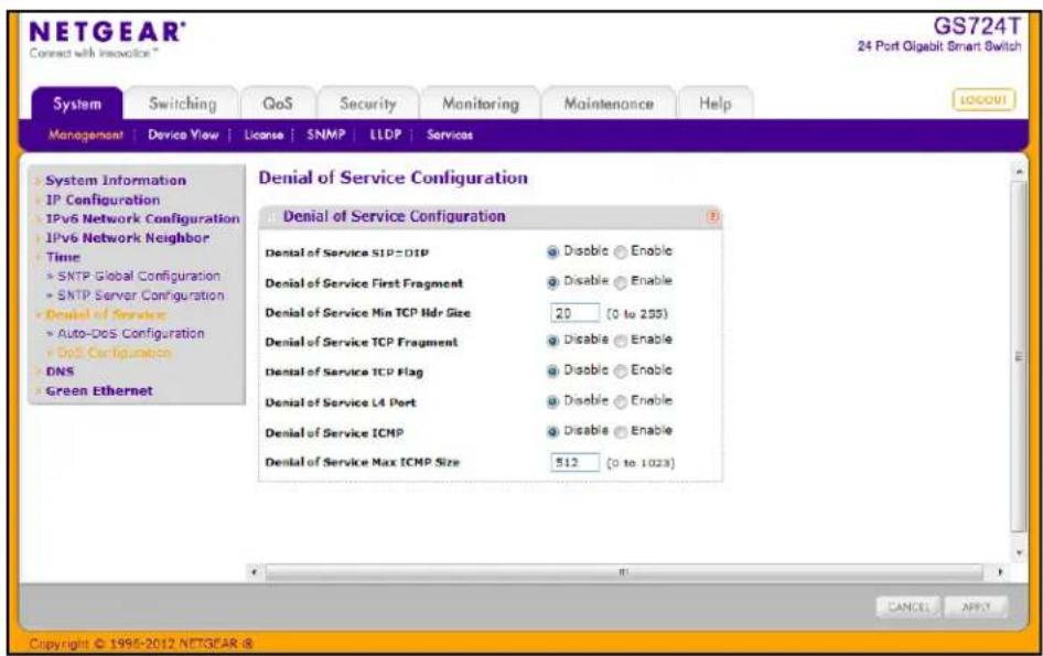 NETGEAR® Connect with Inoucice® GS724T 24 Port Oligabit Smart Switch System Switching QoS Security Monitoring Maintenance Help MANAGEMENT | Device View | License | SNMP | LLDP | Services System Information IP Configuration IPv6 Network Configuration IPv6 Network Neighbor Time > SNTP Global Configuration > SNTP Server Configuration > Denial of Service > Auto-DoS Configuration > DoS Configuration DNS Green Ethernet Denial of Service Configuration Denial of Service SIP=01P Disable Enable Denial of Service First Fragment Disable Enable Denial of Service Min TCP Ndr Size 20 (0 to 255) Denial of Service TCP Fragment Disable Enable Denial of Service TCP Flag Disable Enable Denial of Service L4 Port Disable Enable Denial of Service ICMP Disable Enable Denial of Service Max ICMP Size 512 (0 to 1023) CANCEL APPLY Copyright © 1995-2012 NETGEAR @