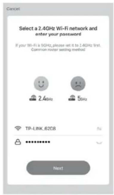 Cancel Select a 2.4GHz Wi-Fi network and enter your password If your Wi-Fi is 5GHz, please set it to 2.4GHz first. Common router setting method 2.4GHz 5GHz TP-LINK_6208 ******** Next