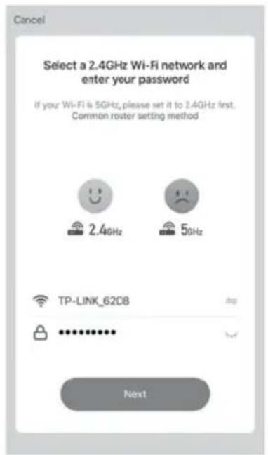 Cancel Select a 2.4GHz Wi-Fi network and enter your password If your Wi-Fi is 5GHz, please set it to 2.4GHz first. Common router setting method 2.4GHz 50Hz TP-LINK_62D8 ************ Next