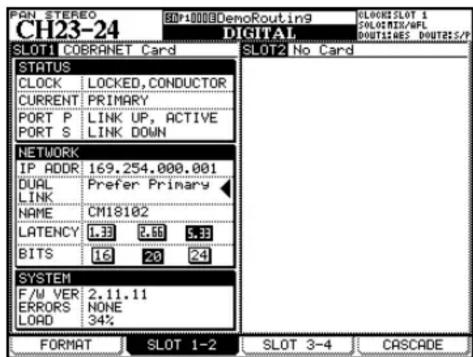 PAN STEREO CH23-24 BD:10000DenoRouting9 DIGITAL SLOT1 COBRANET Card SLOT2 No Card STATUS CLOCK LOCKED,CONDUCTOR CURRENT PRIMARY PORT P LINK UP,ACTIVE PORT S LINK DOWN NETWORK IP ADDR 169.254.000.001 DURL Prefer Primary LINK NAME CM18102 LATENCY 1.33 2.95 5.33 BITS 16 20 24 SYSTEM F/W VER 2.11.11 ERRORS NONE LORD 34% FORMAT SLOT 1-2 SLOT 3-4 CASCADE