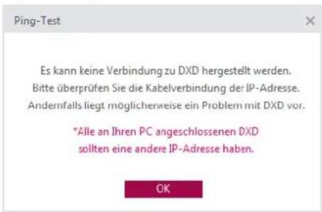Ping-Test Es kann keine Verbindung zu DXD hergestellt werden. Bitte überprüfen Sie die Kabelverbindung der IP-Adresse. Andernfalls liegt möglicherweise ein Problem mit DXD vor. *Alle an Ihren PC angeschlossenen DXD sollten eine andere IP-Adresse haben. OK