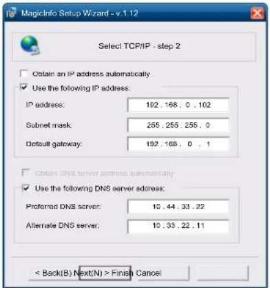 MagicInfo Setup Wizard - v.1.12 Select TCP/IP - step 2 Obtain an IP address automatically Use the following IP address: IP address: 102.168.0.102 Subnet mask: 255.255.255.0 Default gateway: 192.168.0.1 Obtain DNS server address automatically Use the following DNS server address: Preferred DNS server: 10.44.33.22 Alternate DNS server: 10.35.22.11 < Back(B) Next(N) > Finish Cancel