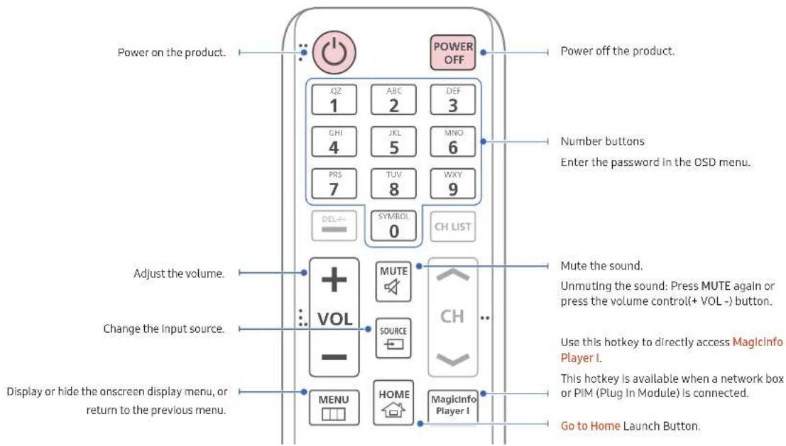 Power on the product. POWER OFF OZ ABC DEF 1 2 3 GHI JKL MNO 4 5 6 PRS TUV WXY 7 8 9 DEL SYMBOL CH LIST 0 Adjust the volume. + MUTE VOL CH ... Change the input source. SOURCE Display or hide the onscreen display menu, or return to the previous menu. MENU HOME Magicinfo Player I Go to Home Launch Button. Power off the product. Number buttons Enter the password in the OSD menu. Mute the sound. Unmuting the sound: Press MUTE again or press the volume control(+ VOL -) button. Use this hotkey to directly access MagicInfo Player I. This hotkey is available when a network box or PIM (Plug In Module) is connected.