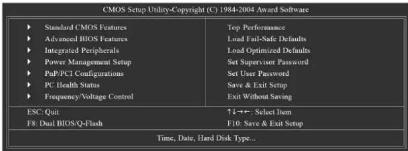 CMOS Setup Utility-Copyright (C) 1984-2004 Award Software ► Standard CMOS Features ► Advanced BIOS Features ► Integrated Peripherals ► Power Management Setup ► PaP/PCI Configurations ► PC Health Status ► Frequency/Voltage Control Top Performance Load Fail-Safe Defaults Load Optimized Defaults Set Supervisor Password Set User Password Save & Exit Setup Exit Without Saving ESC: Quit F8: Dual BIOS/Q-Flash ↑↓→←: Select Item F10: Save & Exit Setup Time, Date, Hard Disk Type...