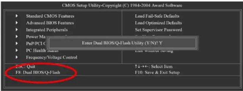 CMOS Setup Utility-Copyright (C) 1984-2004 Award Software ► Standard CMOS Features ► Advanced BIOS Features ► Integrated Peripherals ► Power Ma ► PnP/PCI C ► PC Health Status ► Frequency/Voltage Control Enter Dual BIOS/Q-Flash Utility (Y/N)? Y Exit Without Setting E5C: Quit F8: Dual BIOS/Q-Flash ↑↓→←: Select Item F10: Save & Exit Setup