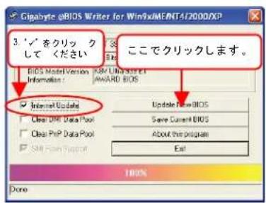 Gigabyte @BIOS Writer for Win9xIMENT4/2000/XP 3. '✓' をクリック して ください BIDS Model Version: A/B / UBI System Information : AWARD BIOS ✓ Internet Update □ Clear DHP Data Pool □ Clear PHP Data Pool □ SML Plan Support 100% Done icallyクリックします。 Update New BIOS Save Current BIOS About the program Exit