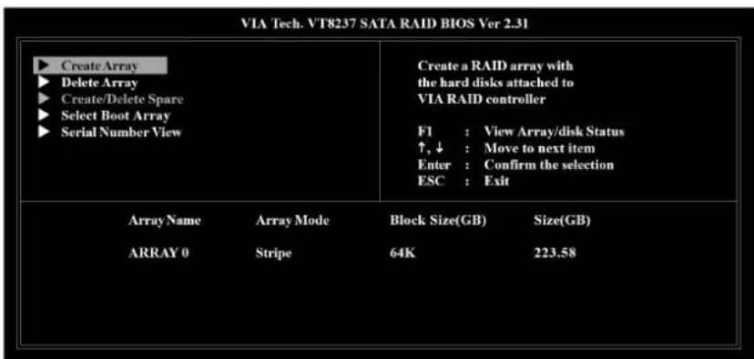 VIA Tech. VT8237 SATA RAID BIOS Ver 2.31 ► Create Array ► Delete Array ► Create/Delete Spare ► Select Boot Array ► Serial Number View Create a RAID array with the hard disks attached to VIA RAID controller F1 : View Array/disk Status ↑, ↓ : Move to next item Enter : Confirm the selection ESC : Exit Array Name Array Mode Block Size(GB) Size(GB) ARRAY 0 Stripe 64K 223.58