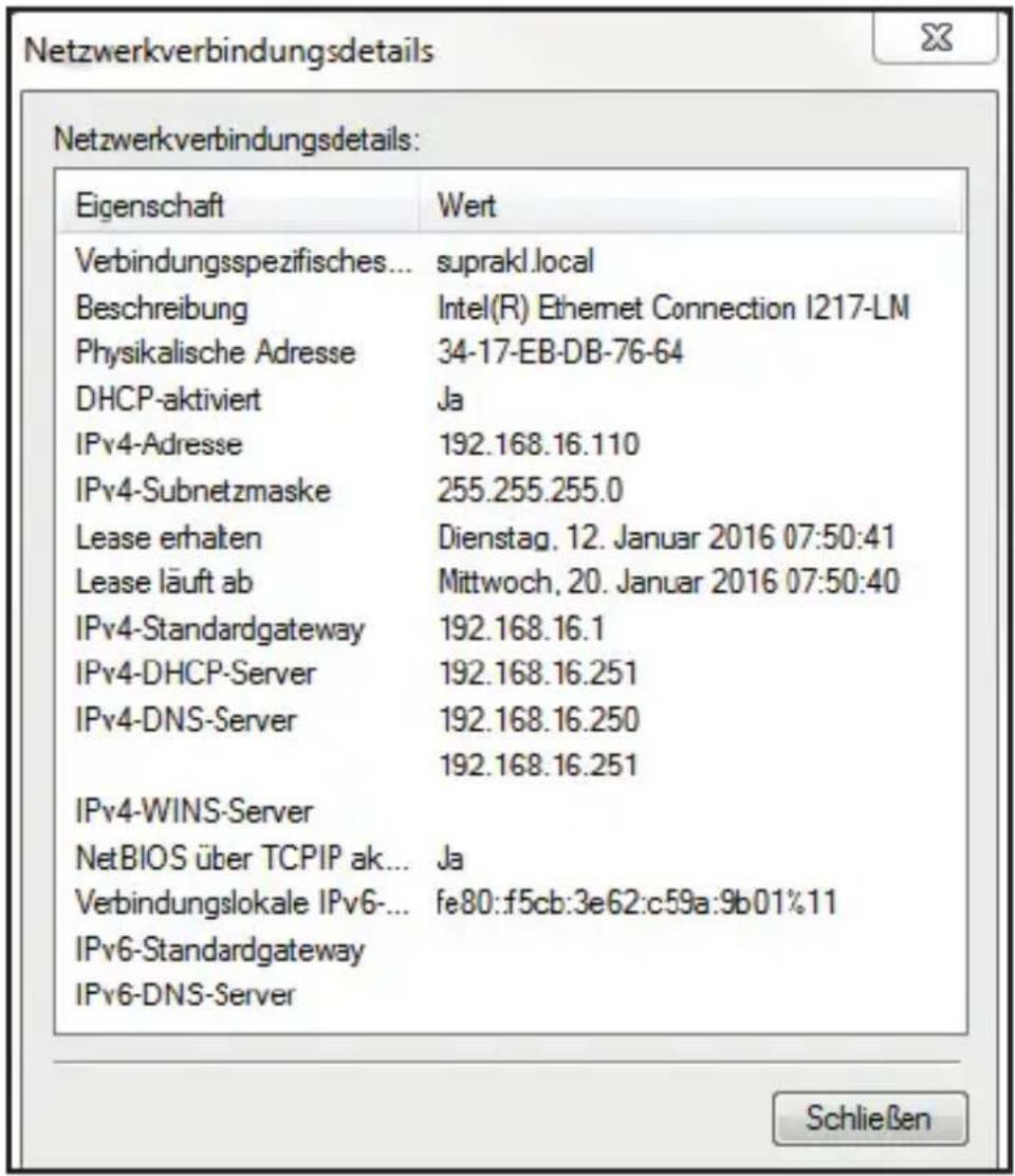 Netzwerkverbindungsdetails: Eigenschaft Wert Verbindungsspezifisches... suprakl.local Beschreibung Intel(R) Ethernet Connection I217-LM Physikalische Adresse 34-17-EB-DB-76-64 DHCP-aktiviert Ja IPv4-Adresse 192.168.16.110 IPv4-Subnetzmaske 255.255.255.0 Lease erhalten Dienstag, 12. Januar 2016 07:50:41 Lease läuft ab Mittwoch, 20. Januar 2016 07:50:40 IPv4-Standardgateway 192.168.16.1 IPv4-DHCP-Server 192.168.16.251 IPv4-DNS-Server 192.168.16.250 192.168.16.251 IPv4-WINS-Server NetBIOS über TCPIP ak... Ja Verbindungslokale IPv6- fe80:f5cb:3e62:c59a:9b01%11 IPv6-Standardgateway IPv6-DNS-Server Schließen