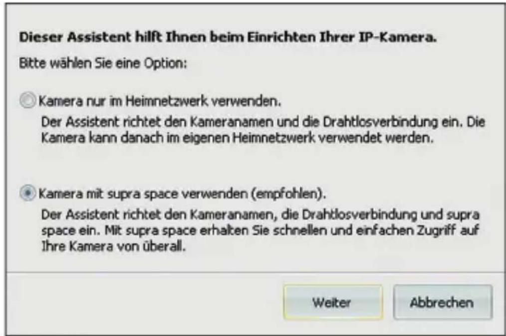 Dieser Assistent hilft Ihnen beim Einrichten Ihrer IP-Kamera. Bitte wählen Sie eine Option: ○ Kamera nur im Heimnetzwerk verwenden. Der Assistent richtet den Kameranamen und die Drahtlosverbindung ein. Die Kamera kann danach im eigenen Heimnetzwerk verwendet werden. ● Kamera mit supra space verwenden (empfohlen). Der Assistent richtet den Kameranamen, die Drahtlosverbindung und supra space ein. Mit supra space erhalten Sie schnellen und einfachen Zugriff auf Ihre Kamera von überall. Weiter Abbrechen