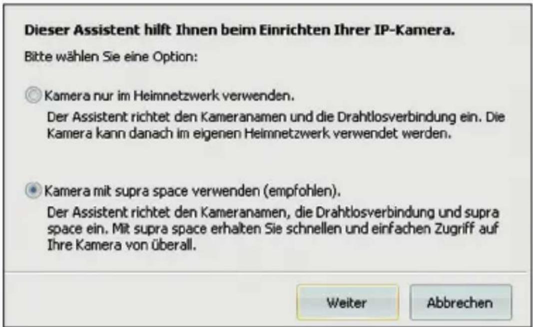 Dieser Assistent hilft Ihnen beim Einrichten Ihrer IP-Kamera. Bitte wählen Sie eine Option: ○ Kamera nur im Heimnetzwerk verwenden. Der Assistent richtet den Kameranamen und die Drahtlosverbindung ein. Die Kamera kann danach im eigenen Heimnetzwerk verwendet werden. ● Kamera mit supra space verwenden (empfohlen). Der Assistent richtet den Kameranamen, die Drahtlosverbindung und supra space ein. Mit supra space erhalten Sie schnellen und einfachen Zugriff auf Ihre Kamera von überall. Weiter Abbrechen