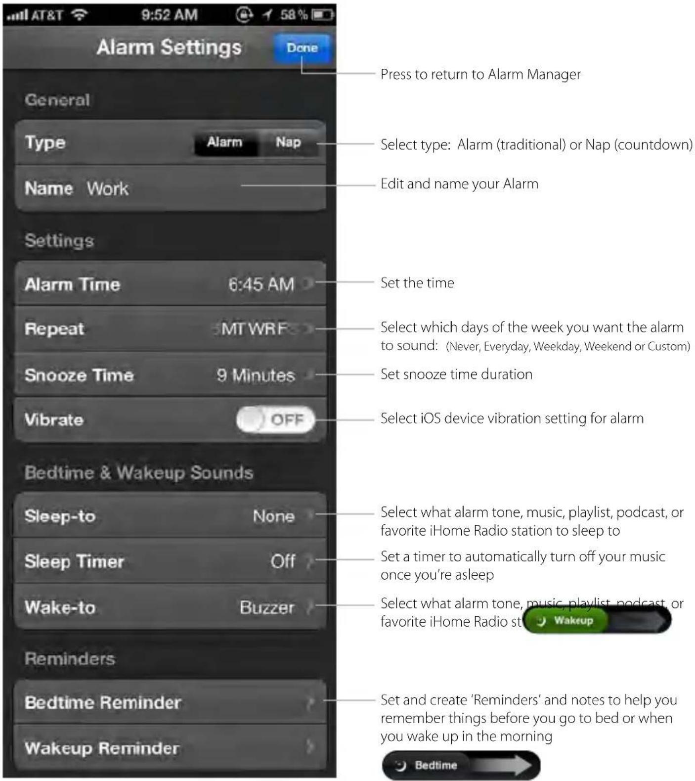 Alarm Settings Done General Type Alarm Nap Name Work Press to return to Alarm Manager Select type: Alarm (traditional) or Nap (countdown) Edit and name your Alarm Settings Alarm Time 6:45 AM Repeat MTWRF Snooze Time 9 Minutes Vibrate OFF Set the time Select which days of the week you want the alarm to sound: (Never, Everyday, Weekday, Weekend or Custom) Set snooze time duration Select iOS device vibration setting for alarm Bedtime & Wakeup Sounds Sleep-to None Sleep Timer Off Wake-to Buzzer Reminders Bedtime Reminder Wakeup Reminder Select what alarm tone, music, playlist, podcast, or favorite iHome Radio station to sleep to Set a timer to automatically turn off your music once you're asleep Select what alarm tone, music, playlist, podcast, or favorite iHome Radio st Wakeup Set and create 'Reminders' and notes to help you remember things before you go to bed or when you wake up in the morning Bedtime