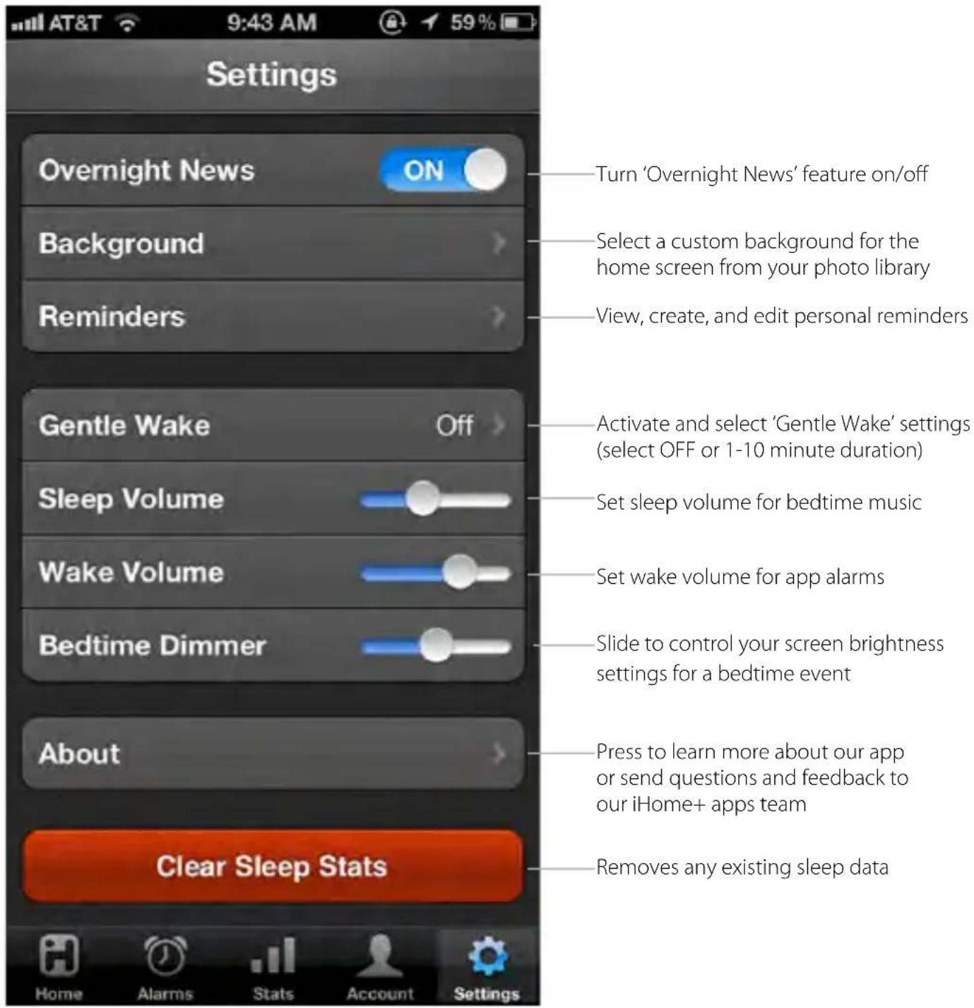 Settings Overnight News ON Background Reminders Gentle Wake Off Sleep Volume Wake Volume Bedtime Dimmer About Clear Sleep Stats Turn 'Overnight News' feature on/off Select a custom background for the home screen from your photo library View, create, and edit personal reminders Activate and select 'Gentle Wake' settings (select OFF or 1-10 minute duration) Set sleep volume for bedtime music Set wake volume for app alarms Slide to control your screen brightness settings for a bedtime event Press to learn more about our app or send questions and feedback to our iHome+ apps team Removes any existing sleep data