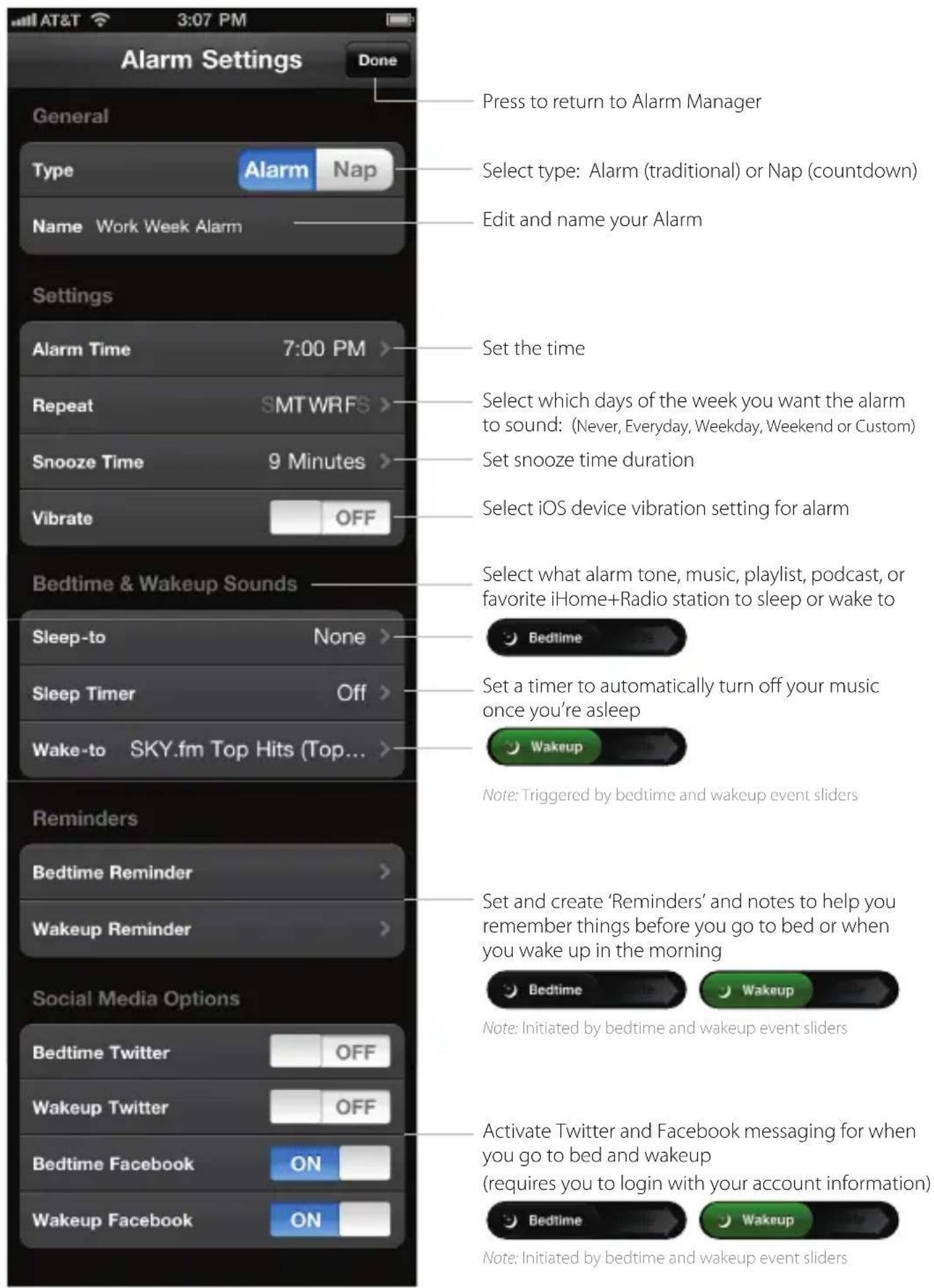 Press to return to Alarm Manager Select type: Alarm (traditional) or Nap (countdown) Edit and name your Alarm Set the time Select which days of the week you want the alarm to sound: (Never, Everyday, Weekday, Weekend or Custom) Set snooze time duration Select iOS device vibration setting for alarm Bedtime & Wakeup Sounds Sleep-to None > Sleep Timer Off > Wake-to SKY.fm Top Hits (Top... Reminders Bedtime Reminder > Wakeup Reminder > Social Media Options Bedtime Twitter OFF Wakeup Twitter OFF Bedtime Facebook ON Wakeup Facebook ON Note: Triggered by bedtime and wakeup event sliders Set and create 'Reminders' and notes to help you remember things before you go to bed or when you wake up in the morning Note: Initiated by bedtime and wakeup event sliders Activate Twitter and Facebook messaging for when you go to bed and wakeup (require you to login with your account information) Note: Initiated by bedtime and wakeup event sliders