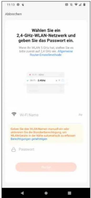 Wählen Sie ein 2,4-GHz-WLAN-Netzwerk und geben Sie das Passwort ein. Wenn Ihr WLAN 5 GHz hat, stellen Sie es bitte zuerst auf 2,4 GHz ein. Allgemeine Router-Einstellmethode Wi-Fi Name Geben Sie den WLAN Namen manuell ein oder aktivieren Sie die Standortberechtigung, um WLAN-Geräte in der Nähe automatisch zu erfassen Berechtigungen genehmigen Password