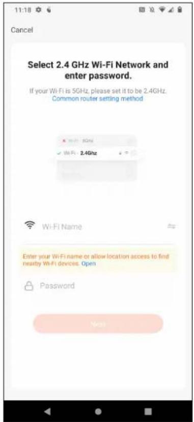 11:18 Cancel Select 2.4 GHz Wi-Fi Network and enter password. If your Wi-Fi is 5GHz, please set it to be 2.4GHz. Common router setting method Wi-Fi Name Enter your Wi-Fi name or allow location access to find nearby Wi-Fi devices. Open Password Next
