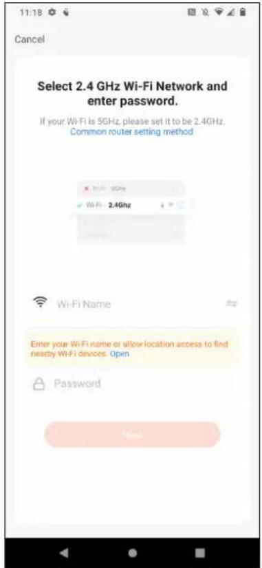 11:18 Cancel Select 2.4 GHz Wi-Fi Network and enter password. If your Wi-Fi is 5GHz, please set it to be 2.4GHz. Common router setting method Wi-Fi Name Enter your Wi-Fi name or allow location access to find nearby Wi-Fi devices. Open Password
