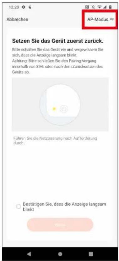 12:20 Abbrechen AP-Modus Setzen Sie das Gerät zuerst zurück. Bitte schalten Sie das Gerät ein und vergewissem Sie sich, dass die Anzeige langsam blinkt. Achtung: Bitte schließen Sie den Pairing-Vorgang innerhalb von 3 Minuten nach dem Zurücksetzen des Geräfts ab. Führen Sie die Netzpaarung nach Aufforderung durch. ○ Bestätigen Sie, dass die Anzeige langsam blinkt