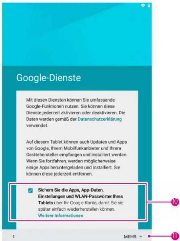 Google-Dienste Mit diesen Diensten können Sie umfassende Google-Funktionen nutzen. Sie können diese Dienste jederzeit aktivieren oder deaktivieren. Die Daten werden gemäß der Datenschutzerklärung verwendet. Auf diesem Tablet können auch Updates und Apps von Google, Ihrem Mobilfunkanbieter und Ihrem Gerätehersteller empfangen und installiert werden. Wenn Sie fortfahren, werden möglicherweise einige Apps heruntergeladen und installiert. Sie können diese jederzeit entfernen. ✓ Sichern Sie die Apps, App-Daten, Einstellungen und WLAN-Passwörter Ihres Tablets über Ihr Google-Konto, damit Sie sie später einfach wiederherstellen können. Weitere Informationen MEHR