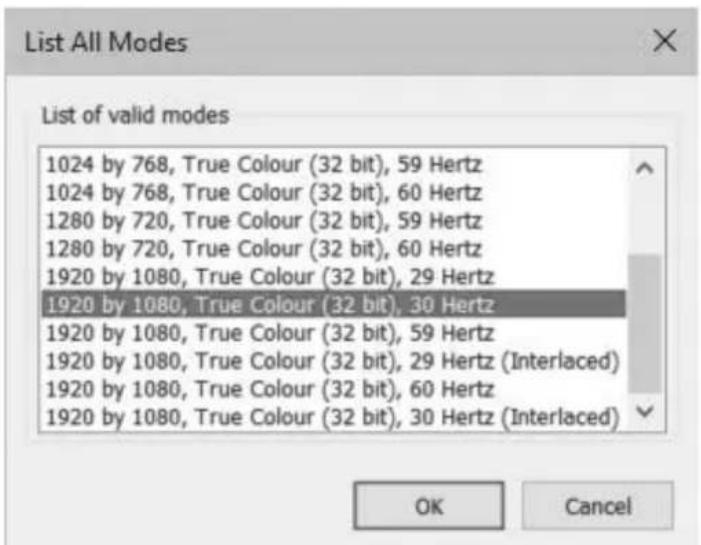 List All Modes List of valid modes 1024 by 768, True Colour (32 bit), 59 Hertz 1024 by 768, True Colour (32 bit), 60 Hertz 1280 by 720, True Colour (32 bit), 59 Hertz 1280 by 720, True Colour (32 bit), 60 Hertz 1920 by 1080, True Colour (32 bit), 29 Hertz 1920 by 1080, True Colour (32 bit), 30 Hertz 1920 by 1080, True Colour (32 bit), 59 Hertz 1920 by 1080, True Colour (32 bit), 29 Hertz (Interlaced) 1920 by 1080, True Colour (32 bit), 60 Hertz 1920 by 1080, True Colour (32 bit), 30 Hertz (Interlaced) OK Cancel