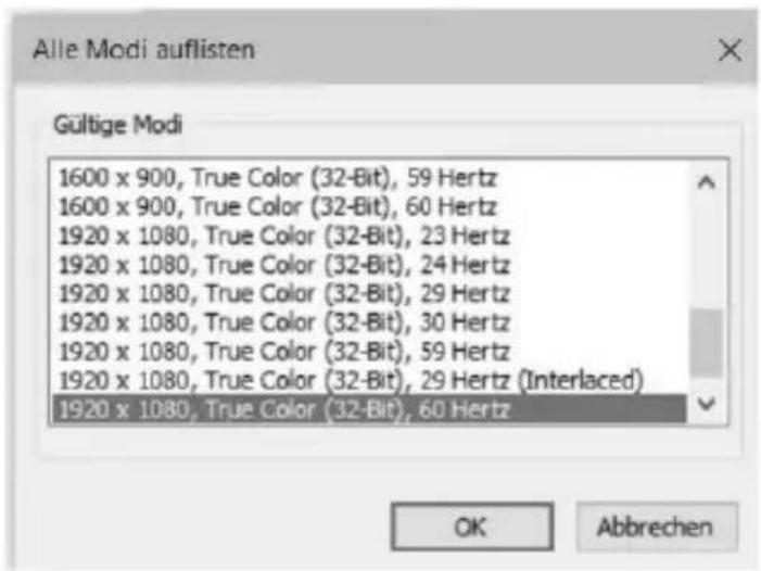 Alle Modi auflisten Gültige Modi 1600 x 900, True Color (32-Bit), 59 Hertz 1600 x 900, True Color (32-Bit), 60 Hertz 1920 x 1080, True Color (32-Bit), 23 Hertz 1920 x 1080, True Color (32-Bit), 24 Hertz 1920 x 1080, True Color (32-Bit), 29 Hertz 1920 x 1080, True Color (32-Bit), 30 Hertz 1920 x 1080, True Color (32-Bit), 59 Hertz 1920 x 1080, True Color (32-Bit), 29 Hertz (Interlaced) 1920 x 1080, True Color (32-Bit), 60 Hertz OK Abbrechen
