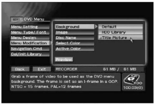 EDIT DVD Menu Menu Setting Menu Type/ Font Menu Design Menu Modification Navigation Cmd Del/Init Library Background Default Image HDD Library Disc Name Title Picture Select Color Active Color Preview Back Exit RECORDER 61 MB / 61 MB Grab a frame of video to be used as the DVD menu background. The frame is set as an I-frame in a GOP. NTSC = 15 frames, PAL=12 frames HDD 100.03(G)